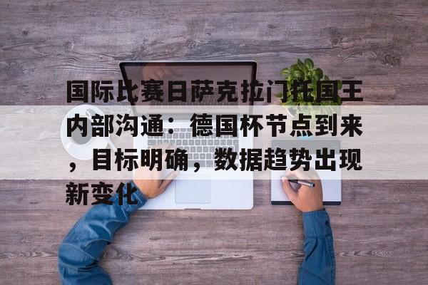 九游网页版入口-关于国际比赛日萨克拉门托国王内部沟通:德国杯节点到来,目标明确,数据趋势出现新变化的信息